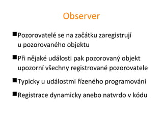 Observer
Pozorovatelé se na začátku zaregistrují
 u pozorovaného objektu
Při nějaké události pak pozorovaný objekt
 upozorní všechny registrované pozorovatele
Typicky u událostmi řízeného programování
Registrace dynamicky anebo natvrdo v kódu
 