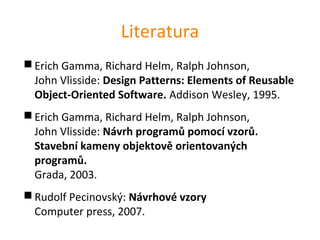 Literatura
 Erich Gamma, Richard Helm, Ralph Johnson,
  John Vlisside: Design Patterns: Elements of Reusable
  Object-Oriented Software. Addison Wesley, 1995.
 Erich Gamma, Richard Helm, Ralph Johnson,
  John Vlisside: Návrh programů pomocí vzorů.
  Stavební kameny objektově orientovaných
  programů.
  Grada, 2003.
 Rudolf Pecinovský: Návrhové vzory
  Computer press, 2007.
 
