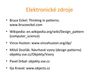 Elektronické zdroje
• Bruce Eckel: Thinking in patterns.
  www.bruceeckel.com
• Wikipedia: en.wikipedia.org/wiki/Design_pattern
  (computer_science)
• Vince Huston: www.vincehuston.org/dp/
• Miloš Dvořák: Návrhové vzory (design patterns)
  objekty.vse.cz/Objekty/Vzory
• Pavel Drbal: objekty.vse.cz
• Ilja Kraval: www.objects.cz
 