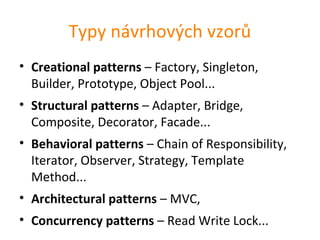 Typy návrhových vzorů
• Creational patterns – Factory, Singleton,
  Builder, Prototype, Object Pool...
• Structural patterns – Adapter, Bridge,
  Composite, Decorator, Facade...
• Behavioral patterns – Chain of Responsibility,
  Iterator, Observer, Strategy, Template
  Method...
• Architectural patterns – MVC,
• Concurrency patterns – Read Write Lock...
 