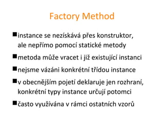 Factory Method
instance se nezískává přes konstruktor,
 ale nepřímo pomocí statické metody
metoda může vracet i již existující instanci
nejsme vázáni konkrétní třídou instance
v obecnějším pojetí deklaruje jen rozhraní,
 konkrétní typy instance určují potomci
často využívána v rámci ostatních vzorů
 