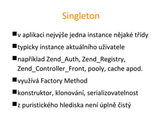 Singleton
v aplikaci nejvýše jedna instance nějaké třídy
typicky instance aktuálního uživatele
například Zend_Auth, Zend_Registry,
 Zend_Controller_Front, pooly, cache apod.
využívá Factory Method
konstruktor, klonování, serializovatelnost
z puristického hlediska není úplně čistý
 