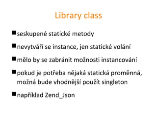 Library class
seskupené statické metody
nevytváří se instance, jen statické volání
mělo by se zabránit možnosti instancování
pokud je potřeba nějaká statická proměnná,
 možná bude vhodnější použít singleton
například Zend_Json
 