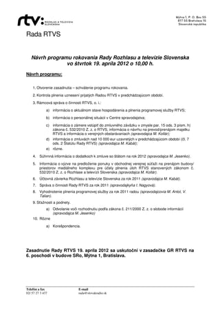Rada RTVS


   Návrh programu rokovania Rady Rozhlasu a televízie Slovenska
                vo štvrtok 19. apríla 2012 o 10,00 h.
Návrh programu:


    1. Otvorenie zasadnutia – schválenie programu rokovania.

    2. Kontrola plnenia uznesení prijatých Radou RTVS v predchádzajúcom období.

    3. Rámcová správa o činnosti RTVS, o. i.:

              a) informácia o aktuálnom stave hospodárenia a plnenia programovej služby RTVS;

              b) informácia o personálnej situácii v Centre spravodajstva;

              c) informácia o zámere vstúpiť do zmluvného záväzku v zmysle par. 15 ods. 3 písm. h)
                 zákona č. 532/2010 Z. z. o RTVS, informácia o návrhu na prevod/prenájom majetku
                 RTVS a informácia o verejných obstarávaniach (spravodajca M. Kollár);
              d) informácia o zmluvách nad 10 000 eur uzavretých v predchádzajúcom období (čl. 7
                 ods. 2 Štatútu Rady RTVS) (spravodajca M. Kabát);
              e) rôzne.

    4. Súhrnná informácia o dodatkoch k zmluve so štátom na rok 2012 (spravodajca M. Jesenko).

    5. Informácia o výzve na predloženie ponuky v obchodnej verejnej súťaži na prenájom budovy/
       priestorov mediálneho komplexu pre účely plnenia úloh RTVS stanovených zákonom č.
       532/2010 Z. z. o Rozhlase a televízii Slovenska (spravodajca M. Kollár).
    6. Účtovná závierka Rozhlasu a televízie Slovenska za rok 2011 (spravodajca M. Kabát).
    7. Správa o činnosti Rady RTVS za rok 2011 (spravodajkyňa I. Nagyová).
    8. Vyhodnotenie plnenia programovej služby za rok 2011 radou (spravodajcovia M. Antol, V.
       Talian).
    9. Sťažnosti a podnety.
           a) Odvolanie voči rozhodnutiu podľa zákona č. 211/2000 Z. z. o slobode informácií
              (spravodajca M. Jesenko)
    10. Rôzne

              a) Korešpondencia.




Zasadnutie Rady RTVS 19. apríla 2012 sa uskutoční v zasadačke GR RTVS na
6. poschodí v budove SRo, Mýtna 1, Bratislava.




Telefón a fax                    E-mail
02/ 57 27 3 437                  rada@slovakradio.sk
 