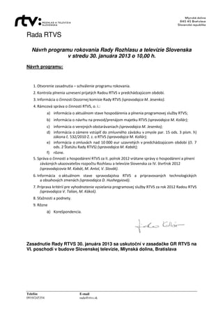 Rada RTVS

   Návrh programu rokovania Rady Rozhlasu a televízie Slovenska
                v stredu 30. januára 2013 o 10,00 h.
Návrh programu:



    1. Otvorenie zasadnutia – schválenie programu rokovania.
    2. Kontrola plnenia uznesení prijatých Radou RTVS v predchádzajúcom období.
    3. Informácia o činnosti Dozornej komisie Rady RTVS (spravodajca M. Jesenko).
    4. Rámcová správa o činnosti RTVS, o. i.:
              a) informácia o aktuálnom stave hospodárenia a plnenia programovej služby RTVS;
              b) informácia o návrhu na prevod/prenájom majetku RTVS (spravodajca M. Kollár);
            c) informácia o verejných obstarávaniach (spravodajca M. Jesenko);
            d) informácia o zámere vstúpiť do zmluvného záväzku v zmysle par. 15 ods. 3 písm. h)
                zákona č. 532/2010 Z. z. o RTVS (spravodajca M. Kollár);
            e) informácia o zmluvách nad 10 000 eur uzavretých v predchádzajúcom období (čl. 7
                ods. 2 Štatútu Rady RTVS) (spravodajca M. Kabát);
            f) rôzne.
    5. Správa o činnosti a hospodárení RTVS za II. polrok 2012 vrátane správy o hospodárení a plnení
        záväzných ukazovateľov rozpočtu Rozhlasu a televízie Slovenska za IV. štvrťrok 2012
        (spravodajcovia M. Kabát, M. Antol, V. Slovák).
    6. Informácia o aktuálnom stave spravodajstva RTVS a pripravovaných technologických
         a obsahových zmenách (spravodajca D. Hushegyiová).
    7. Príprava kritérií pre vyhodnotenie vysielania programovej služby RTVS za rok 2012 Radou RTVS
        (spravodajca V. Talian, M. Kákoš).
    8. Sťažnosti a podnety.
    9. Rôzne
              a) Korešpondencia.




Zasadnutie Rady RTVS 30. januára 2013 sa uskutoční v zasadačke GR RTVS na
VI. poschodí v budove Slovenskej televízie, Mlynská dolina, Bratislava




Telefón                         E-mail
0919/245354                     rada@rtvs.sk
 