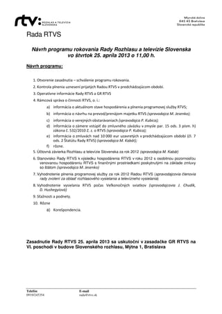 Rada RTVS
Telefón E-mail
0919/245354 rada@rtvs.sk
Návrh programu rokovania Rady Rozhlasu a televízie Slovenska
vo štvrtok 25. apríla 2013 o 11,00 h.
Návrh programu:
1. Otvorenie zasadnutia – schválenie programu rokovania.
2. Kontrola plnenia uznesení prijatých Radou RTVS v predchádzajúcom období.
3. Operatívne informácie Rady RTVS a GR RTVS
4. Rámcová správa o činnosti RTVS, o. i.:
a) informácia o aktuálnom stave hospodárenia a plnenia programovej služby RTVS;
b) informácia o návrhu na prevod/prenájom majetku RTVS (spravodajca M. Jesenko);
c) informácia o verejných obstarávaniach (spravodajca P. Kubica);
d) informácia o zámere vstúpiť do zmluvného záväzku v zmysle par. 15 ods. 3 písm. h)
zákona č. 532/2010 Z. z. o RTVS (spravodajca P. Kubica);
e) informácia o zmluvách nad 10 000 eur uzavretých v predchádzajúcom období (čl. 7
ods. 2 Štatútu Rady RTVS) (spravodajca M. Kabát);
f) rôzne.
5. Účtovná závierka Rozhlasu a televízie Slovenska za rok 2012 (spravodajca M. Kabát)
6. Stanovisko Rady RTVS k výsledku hospodárenia RTVS v roku 2012 s osobitnou pozornosťou
venovanou hospodáreniu RTVS s finančnými prostriedkami poskytnutými na základe zmluvy
so štátom (spravodajca M. Jesenko)
7. Vyhodnotenie plnenia programovej služby za rok 2012 Radou RTVS (spravodajcovia členovia
rady zvolení za oblasť rozhlasového vysielania a televízneho vysielania)
8. Vyhodnotenie vysielania RTVS počas Veľkonočných sviatkov (spravodajcovia J. Chudík,
D. Hushegyiová)
9. Sťažnosti a podnety.
10. Rôzne
a) Korešpondencia.
Zasadnutie Rady RTVS 25. apríla 2013 sa uskutoční v zasadačke GR RTVS na
VI. poschodí v budove Slovenského rozhlasu, Mýtna 1, Bratislava
 