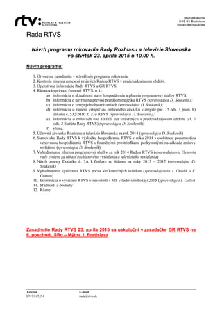 Rada RTVS
Telefón E-mail
0919/245354 rada@rtvs.sk
Návrh programu rokovania Rady Rozhlasu a televízie Slovenska
vo štvrtok 23. apríla 2015 o 10,00 h.
Návrh programu:
1. Otvorenie zasadnutia – schválenie programu rokovania.
2. Kontrola plnenia uznesení prijatých Radou RTVS v predchádzajúcom období.
3. Operatívne informácie Rady RTVS a GR RTVS
4. Rámcová správa o činnosti RTVS, o. i.:
a) informácia o aktuálnom stave hospodárenia a plnenia programovej služby RTVS;
b) informácia o návrhu na prevod/prenájom majetku RTVS (spravodajca D. Soukeník);
c) informácia o verejných obstarávaniach (spravodajca D. Soukeník);
d) informácia o zámere vstúpiť do zmluvného záväzku v zmysle par. 15 ods. 3 písm. h)
zákona č. 532/2010 Z. z. o RTVS (spravodajca D. Soukeník);
e) informácia o zmluvách nad 10 000 eur uzavretých v predchádzajúcom období (čl. 7
ods. 2 Štatútu Rady RTVS) (spravodajca D. Soukeník);
f) rôzne.
5. Účtovná závierka Rozhlasu a televízie Slovenska za rok 2014 (spravodajca D. Soukeník)
6. Stanovisko Rady RTVS k výsledku hospodárenia RTVS v roku 2014 s osobitnou pozornosťou
venovanou hospodáreniu RTVS s finančnými prostriedkami poskytnutými na základe zmluvy
so štátom (spravodajca D. Soukeník)
7. Vyhodnotenie plnenia programovej služby za rok 2014 Radou RTVS (spravodajcovia členovia
rady zvolení za oblasť rozhlasového vysielania a televízneho vysielania)
8. Návrh zmeny Dodatku č. 3A k Zmluve so štátom na roky 2013 – 2017 (spravodajca D.
Soukeník)
9. Vyhodnotenie vysielania RTVS počas Veľkonočných sviatkov (spravodajcovia J. Chudík a Ľ.
Guman)
10. Informácia o vysielaní RTVS v súvislosti s MS v ľadovom hokeji 2015 (spravodajca I. Gallo)
11. Sťažnosti a podnety
12. Rôzne
Zasadnutie Rady RTVS 23. apríla 2015 sa uskutoční v zasadačke GR RTVS na
6. poschodí, SRo – Mýtna 1, Bratislava
 