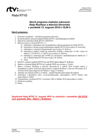 Rada RTVS
Telefón E-mail
0919/245354 rada@rtvs.sk
Návrh programu riadneho rokovania
Rady Rozhlasu a televízie Slovenska
v pondelok 13. augusta 2018 o 10,00 h.
Návrh programu:
1. Otvorenie zasadnutia – schválenie programu rokovania.
2. Kontrola plnenia uznesení prijatých Radou RTVS v predchádzajúcom období.
3. Operatívne informácie Rady RTVS a GR RTVS
4. Rámcová správa o činnosti RTVS, o. i.:
a) informácia o aktuálnom stave hospodárenia a plnenia programovej služby RTVS;
b) informácia o návrhu na prevod/prenájom majetku RTVS (spravodajca D. Soukeník);
c) informácia o verejných obstarávaniach (spravodajca P. Kubica);
d) informácia o zámere vstúpiť do zmluvného záväzku v zmysle par. 15 ods. 3 písm. h)
zákona č. 532/2010 Z. z. o RTVS (spravodajca P. Kubica);
e) informácia o zmluvách nad 10 000 eur uzavretých v predchádzajúcom období (čl. 7
ods. 2 Štatútu Rady RTVS) (spravodajca M. Kabát);
f) rôzne.
5. Návrh 4. zmeny rozpočtu RTVS na rok 2018 (spravodajca P. Kubica)
6. Správa o činnosti Rady RTVS za I. polrok 2018 (spravodajca I. Gallo)
7. Správa o činnosti Rozhlasu a televízie Slovenska za I. polrok 2018 (vrátane správy o
hospodárení a plnení záväzných ukazovateľov rozpočtu Rozhlasu a televízie Slovenska za II.
štvrťrok 2018) (spravodajcovia M. Kákoš, I. Nagy, P. Kubica)
8. Aktuálny stav plnenia Zmluvy so štátom – projekt Generál (spravodajca M. Kákoš)
9. Informácia o aktuálnom stave a rozvoji dopravného spravodajstva RTVS Zelená vlna
(spravodajca I. Gallo)
10. Vyhodnotenie vysielania RTVS v súvislosti s MS vo futbale 2018 (spravodajca I. Gallo)
11. Sťažnosti a podnety
12. Rôzne
Zasadnutie Rady RTVS 13. augusta 2018 sa uskutoční v zasadačke GR RTVS
na 6. poschodí, SRo – Mýtna 1, Bratislava
 