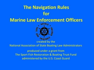 created by the National Association of State Boating Law Administrators produced under a grant from The Sport Fish Restoration & Boating Trust Fund administered by the U.S. Coast Guard The Navigation Rules for Marine Law Enforcement Officers 