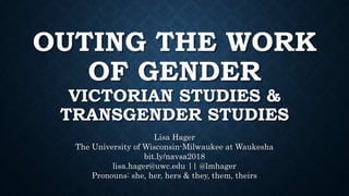 OUTING THE WORK
OF GENDER
VICTORIAN STUDIES &
TRANSGENDER STUDIES
Lisa Hager
The University of Wisconsin-Milwaukee at Waukesha
bit.ly/navsa2018
lisa.hager@uwc.edu || @lmhager
Pronouns: she, her, hers & they, them, theirs
 
