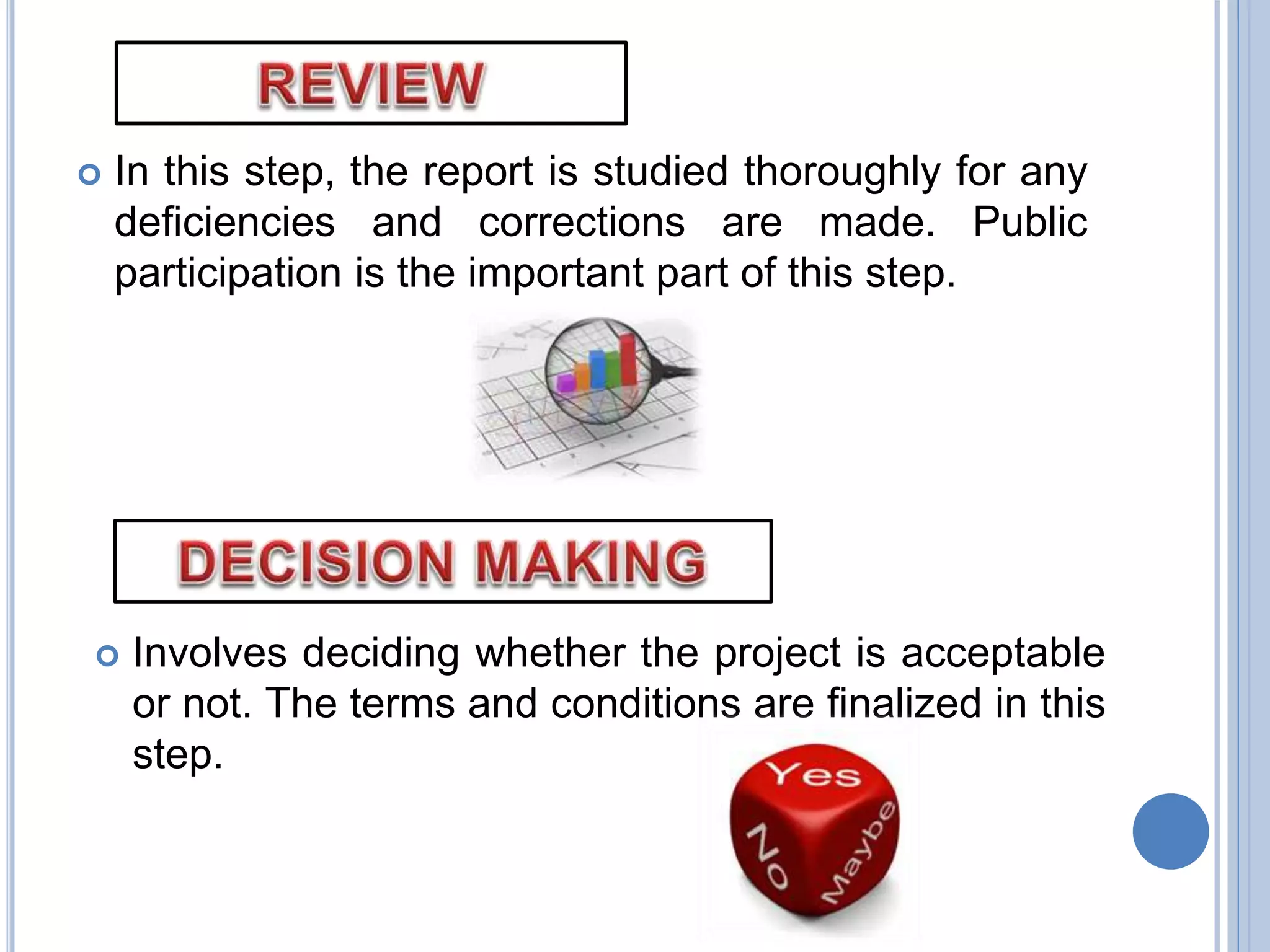  In this step, the report is studied thoroughly for any
deficiencies and corrections are made. Public
participation is the important part of this step.
 Involves deciding whether the project is acceptable
or not. The terms and conditions are finalized in this
step.
 