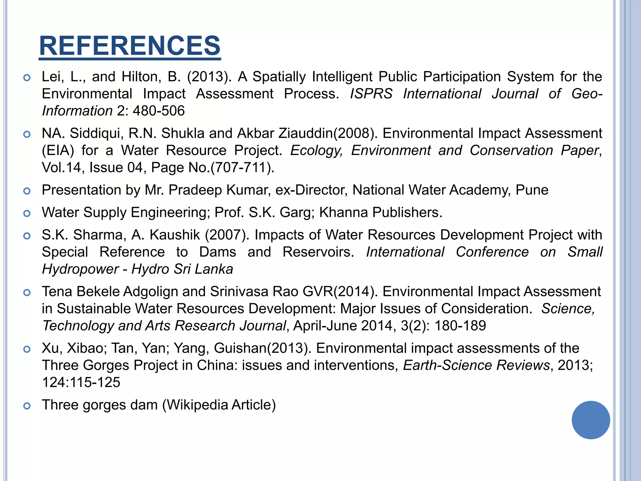 REFERENCES
 Lei, L., and Hilton, B. (2013). A Spatially Intelligent Public Participation System for the
Environmental Impact Assessment Process. ISPRS International Journal of Geo-
Information 2: 480-506
 NA. Siddiqui, R.N. Shukla and Akbar Ziauddin(2008). Environmental Impact Assessment
(EIA) for a Water Resource Project. Ecology, Environment and Conservation Paper,
Vol.14, Issue 04, Page No.(707-711).
 Presentation by Mr. Pradeep Kumar, ex-Director, National Water Academy, Pune
 Water Supply Engineering; Prof. S.K. Garg; Khanna Publishers.
 S.K. Sharma, A. Kaushik (2007). Impacts of Water Resources Development Project with
Special Reference to Dams and Reservoirs. International Conference on Small
Hydropower - Hydro Sri Lanka
 Tena Bekele Adgolign and Srinivasa Rao GVR(2014). Environmental Impact Assessment
in Sustainable Water Resources Development: Major Issues of Consideration. Science,
Technology and Arts Research Journal, April-June 2014, 3(2): 180-189
 Xu, Xibao; Tan, Yan; Yang, Guishan(2013). Environmental impact assessments of the
Three Gorges Project in China: issues and interventions, Earth-Science Reviews, 2013;
124:115-125
 Three gorges dam (Wikipedia Article)
 
