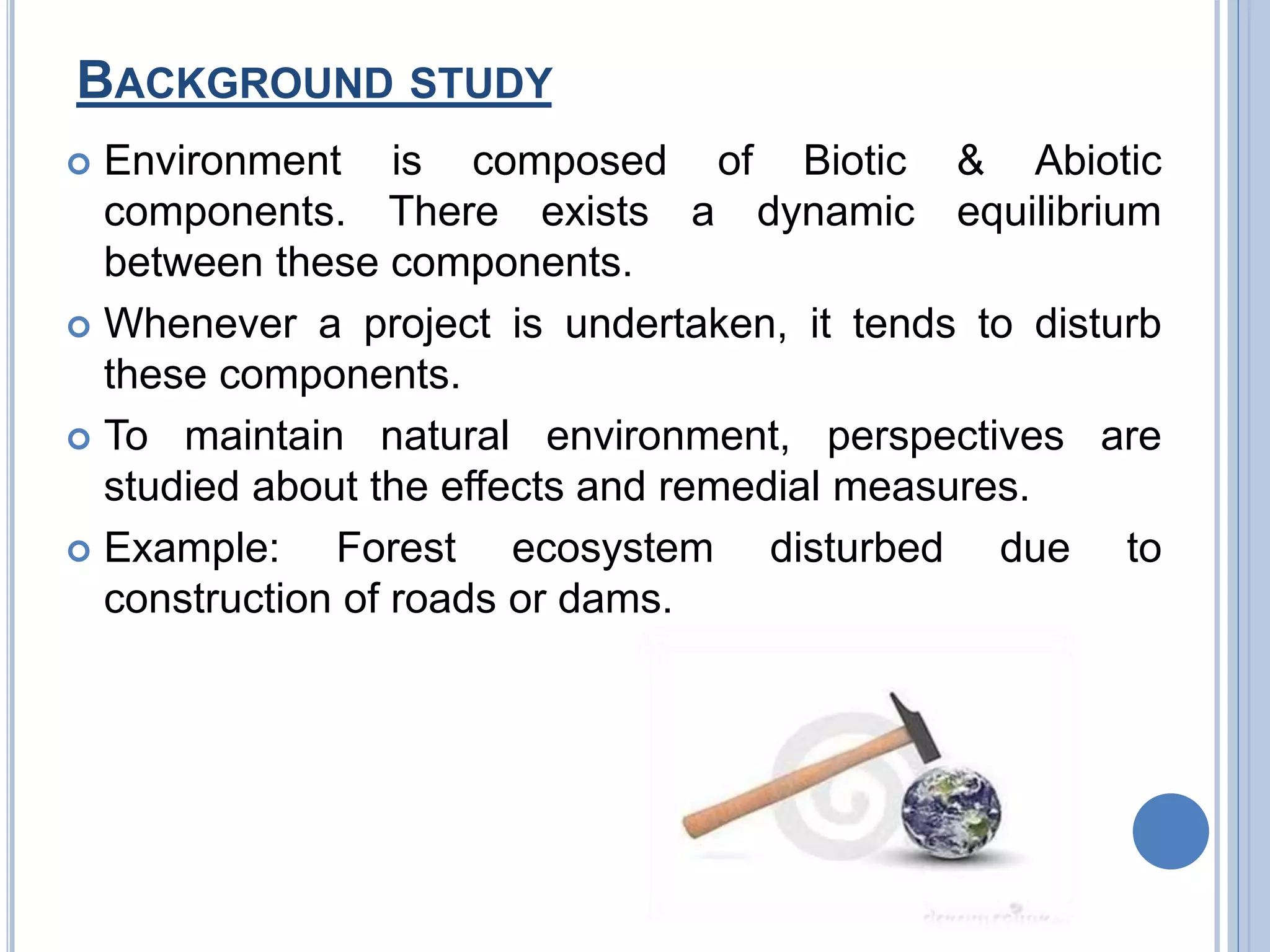 BACKGROUND STUDY
 Environment is composed of Biotic & Abiotic
components. There exists a dynamic equilibrium
between these components.
 Whenever a project is undertaken, it tends to disturb
these components.
 To maintain natural environment, perspectives are
studied about the effects and remedial measures.
 Example: Forest ecosystem disturbed due to
construction of roads or dams.
 