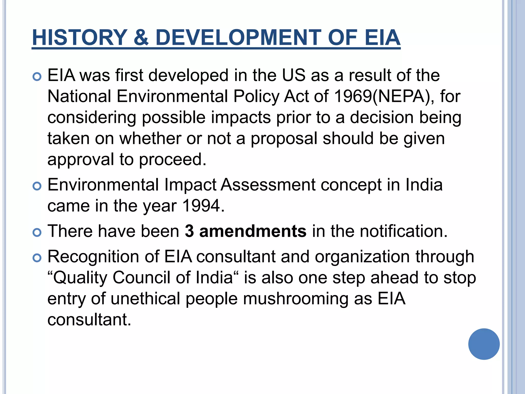 HISTORY & DEVELOPMENT OF EIA
 EIA was first developed in the US as a result of the
National Environmental Policy Act of 1969(NEPA), for
considering possible impacts prior to a decision being
taken on whether or not a proposal should be given
approval to proceed.
 Environmental Impact Assessment concept in India
came in the year 1994.
 There have been 3 amendments in the notification.
 Recognition of EIA consultant and organization through
“Quality Council of India“ is also one step ahead to stop
entry of unethical people mushrooming as EIA
consultant.
 