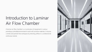 Introduction to Laminar
Air Flow Chamber
A laminar air flow chamber is a crucial piece of equipment in various
providinga controlled environment to work with sensitive materials. It ensures
a sterile and particle-free workspace by directing airflow in a unidirectional
continuous manner.
 