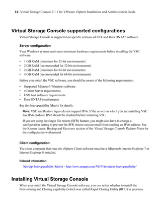 14 | Virtual Storage Console 2.1.1 for VMware vSphere Installation and Administration Guide




Virtual Storage Console supported configurations
    Virtual Storage Console is supported on specific releases of ESX and Data ONTAP software.

    Server configuration
    Your Windows system must meet minimum hardware requirements before installing the VSC
    software.
    •    1 GB RAM (minimum for 32-bit environments)
    •    2 GB RAM (recommended for 32-bit environments)
    •    2 GB RAM (minimum for 64-bit environments)
    •    4 GB RAM (recommended for 64-bit environments)
    Before you install the VSC software, you should be aware of the following requirements:
    •    Supported Microsoft Windows software
    •    vCenter Server requirements
    •    ESX host software requirements
    •    Data ONTAP requirements
    See the Interoperability Matrix for details.
        Note: VSC and Restore Agent do not support IPv6. If the server on which you are installing VSC
        has IPv6 enabled, IPv6 should be disabled before installing VSC.
        If you are using the single file restore (SFR) feature, you might also have to change a
        configuration setting to prevent the SFR restore session email from sending an IPv6 address. See
        the Known issues: Backup and Recovery section of the Virtual Storage Console Release Notes for
        the configuration workaround.


    Client configuration
    The client computer that runs the vSphere Client software must have Microsoft Internet Explorer 7 or
    Internet Explorer 8 installed.

    Related information
        NetApp Interoperability Matrix - http://now.netapp.com/NOW/products/interoperability/


Installing Virtual Storage Console
    When you install the Virtual Storage Console software, you can select whether to install the
    Provisioning and Cloning capability (which was called Rapid Cloning Utility (RCU) in previous
 