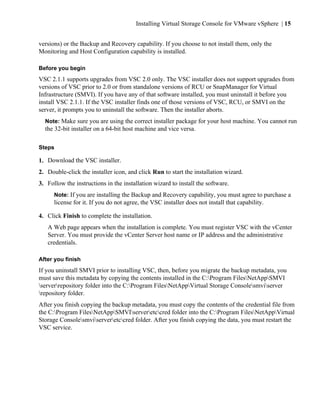 Installing Virtual Storage Console for VMware vSphere | 15


versions) or the Backup and Recovery capability. If you choose to not install them, only the
Monitoring and Host Configuration capability is installed.

Before you begin
VSC 2.1.1 supports upgrades from VSC 2.0 only. The VSC installer does not support upgrades from
versions of VSC prior to 2.0 or from standalone versions of RCU or SnapManager for Virtual
Infrastructure (SMVI). If you have any of that software installed, you must uninstall it before you
install VSC 2.1.1. If the VSC installer finds one of those versions of VSC, RCU, or SMVI on the
server, it prompts you to uninstall the software. Then the installer aborts.
  Note: Make sure you are using the correct installer package for your host machine. You cannot run
  the 32-bit installer on a 64-bit host machine and vice versa.

Steps

1. Download the VSC installer.
2. Double-click the installer icon, and click Run to start the installation wizard.
3. Follow the instructions in the installation wizard to install the software.
      Note: If you are installing the Backup and Recovery capability, you must agree to purchase a
      license for it. If you do not agree, the VSC installer does not install that capability.

4. Click Finish to complete the installation.
   A Web page appears when the installation is complete. You must register VSC with the vCenter
   Server. You must provide the vCenter Server host name or IP address and the administrative
   credentials.

After you finish
If you uninstall SMVI prior to installing VSC, then, before you migrate the backup metadata, you
must save this metadata by copying the contents installed in the C:Program FilesNetAppSMVI
serverrepository folder into the C:Program FilesNetAppVirtual Storage Consolesmviserver
repository folder.
After you finish copying the backup metadata, you must copy the contents of the credential file from
the C:Program FilesNetAppSMVIserveretccred folder into the C:Program FilesNetAppVirtual
Storage Consolesmviserveretccred folder. After you finish copying the data, you must restart the
VSC service.
 