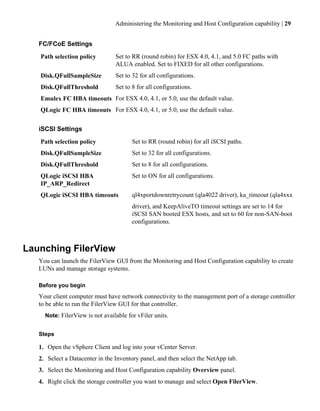 Administering the Monitoring and Host Configuration capability | 29


   FC/FCoE Settings
   Path selection policy         Set to RR (round robin) for ESX 4.0, 4.1, and 5.0 FC paths with
                                 ALUA enabled. Set to FIXED for all other configurations.
   Disk.QFullSampleSize          Set to 32 for all configurations.
   Disk.QFullThreshold           Set to 8 for all configurations.
   Emulex FC HBA timeouts For ESX 4.0, 4.1, or 5.0, use the default value.
   QLogic FC HBA timeouts For ESX 4.0, 4.1, or 5.0, use the default value.


   iSCSI Settings
   Path selection policy                Set to RR (round robin) for all iSCSI paths.
   Disk.QFullSampleSize                 Set to 32 for all configurations.
   Disk.QFullThreshold                  Set to 8 for all configurations.
   QLogic iSCSI HBA                     Set to ON for all configurations.
   IP_ARP_Redirect
   QLogic iSCSI HBA timeouts            ql4xportdownretrycount (qla4022 driver), ka_timeout (qla4xxx
                                        driver), and KeepAliveTO timeout settings are set to 14 for
                                        iSCSI SAN booted ESX hosts, and set to 60 for non-SAN-boot
                                        configurations.



Launching FilerView
   You can launch the FilerView GUI from the Monitoring and Host Configuration capability to create
   LUNs and manage storage systems.

   Before you begin
   Your client computer must have network connectivity to the management port of a storage controller
   to be able to run the FilerView GUI for that controller.
     Note: FilerView is not available for vFiler units.


   Steps

   1. Open the vSphere Client and log into your vCenter Server.
   2. Select a Datacenter in the Inventory panel, and then select the NetApp tab.
   3. Select the Monitoring and Host Configuration capability Overview panel.
   4. Right click the storage controller you want to manage and select Open FilerView.
 