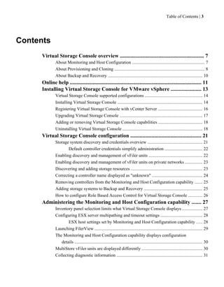 Table of Contents | 3




Contents
      Virtual Storage Console overview ............................................................... 7
               About Monitoring and Host Configuration ................................................................. 7
               About Provisioning and Cloning ................................................................................. 8
               About Backup and Recovery ..................................................................................... 10
      Online help .................................................................................................. 11
      Installing Virtual Storage Console for VMware vSphere ...................... 13
               Virtual Storage Console supported configurations ................................................... 14
               Installing Virtual Storage Console ............................................................................ 14
               Registering Virtual Storage Console with vCenter Server ........................................ 16
               Upgrading Virtual Storage Console .......................................................................... 17
               Adding or removing Virtual Storage Console capabilities ....................................... 18
               Uninstalling Virtual Storage Console ....................................................................... 18
      Virtual Storage Console configuration ..................................................... 21
               Storage system discovery and credentials overview ................................................. 21
                      Default controller credentials simplify administration .................................. 22
               Enabling discovery and management of vFiler units ................................................ 22
               Enabling discovery and management of vFiler units on private networks ............... 23
               Discovering and adding storage resources ................................................................ 23
               Correcting a controller name displayed as "unknown" ............................................. 24
               Removing controllers from the Monitoring and Host Configuration capability ....... 25
               Adding storage systems to Backup and Recovery .................................................... 25
               How to configure Role Based Access Control for Virtual Storage Console ............ 26
      Administering the Monitoring and Host Configuration capability ....... 27
               Inventory panel selection limits what Virtual Storage Console displays .................. 27
               Configuring ESX server multipathing and timeout settings ..................................... 28
                      ESX host settings set by Monitoring and Host Configuration capability ..... 28
               Launching FilerView ................................................................................................. 29
               The Monitoring and Host Configuration capability displays configuration
                  details ................................................................................................................... 30
               MultiStore vFiler units are displayed differently ...................................................... 30
               Collecting diagnostic information ............................................................................. 31
 