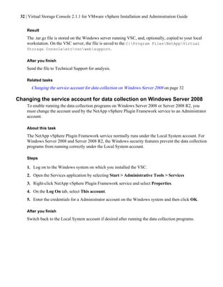 32 | Virtual Storage Console 2.1.1 for VMware vSphere Installation and Administration Guide


    Result
    The .tar.gz file is stored on the Windows server running VSC, and, optionally, copied to your local
    workstation. On the VSC server, the file is saved to the C:Program FilesNetAppVirtual
    Storage Consoleetcvscwebsupport.

    After you finish
    Send the file to Technical Support for analysis.

    Related tasks
       Changing the service account for data collection on Windows Server 2008 on page 32

Changing the service account for data collection on Windows Server 2008
    To enable running the data collection programs on Windows Server 2008 or Server 2008 R2, you
    must change the account used by the NetApp vSphere Plugin Framework service to an Administrator
    account.

    About this task
    The NetApp vSphere Plugin Framework service normally runs under the Local System account. For
    Windows Server 2008 and Server 2008 R2, the Windows security features prevent the data collection
    programs from running correctly under the Local System account.

    Steps

    1. Log on to the Windows system on which you installed the VSC.
    2. Open the Services application by selecting Start > Administrative Tools > Services
    3. Right-click NetApp vSphere Plugin Framework service and select Properties.
    4. On the Log On tab, select This account.
    5. Enter the credentials for a Administrator account on the Windows system and then click OK.

    After you finish
    Switch back to the Local System account if desired after running the data collection programs.
 