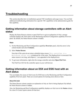 37




Troubleshooting
   This section describes how to troubleshoot general VSC installation and usage issues. You can find
   additional troubleshooting information for a specific VSC capabilities in the administration guide for
   that capability.



Getting information about storage controllers with an Alert
status
   Display the Status Reason column or open FilerView to get an explanation of why a storage
   controller displays the Alert status on the Monitoring and Host Configuration capability Overview
   panel. By default, the Status Reason column is hidden.

   Steps

   1. On the Monitoring and Host Configuration capability Overview panel, click the arrow in the
      column header and select Columns.
   2. Select Status Reason.
      Note that vFiler units do not return a detailed status reason; This controller is a
      MultiStore vFiler unit is displayed for vFiler units. The displayed text is truncated if the
      status reason is too long, and ellipses (...) are appended to the displayed text.
   3. To get more information, right-click the storage controller and select Open FilerView.
      The FilerView GUI for the controller opens in your web browser.



Getting information about an ESX and ESXi host with an
Alert status
   You can display the causes of Alert icons for ESX hosts on the Monitoring and Host Configuration
   capability Overview panel. There are several options for learning more about an Alert.

   About this task
   The Status Reason column contains an explanation of why an Alert is being displayed. By default,
   the Status Reason column is hidden.
   Also, the Monitoring and Host Configuration capability displays an Alert icon in the Status column
   for a host if vCenter reports alarms for that host.
 