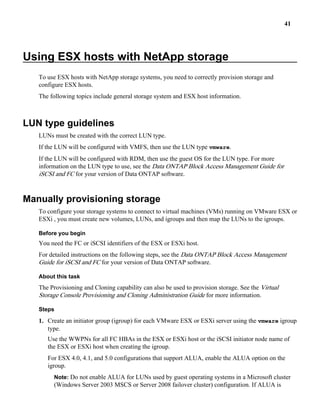 41




Using ESX hosts with NetApp storage
   To use ESX hosts with NetApp storage systems, you need to correctly provision storage and
   configure ESX hosts.
   The following topics include general storage system and ESX host information.



LUN type guidelines
   LUNs must be created with the correct LUN type.
   If the LUN will be configured with VMFS, then use the LUN type vmware.
   If the LUN will be configured with RDM, then use the guest OS for the LUN type. For more
   information on the LUN type to use, see the Data ONTAP Block Access Management Guide for
   iSCSI and FC for your version of Data ONTAP software.


Manually provisioning storage
   To configure your storage systems to connect to virtual machines (VMs) running on VMware ESX or
   ESXi , you must create new volumes, LUNs, and igroups and then map the LUNs to the igroups.

   Before you begin
   You need the FC or iSCSI identifiers of the ESX or ESXi host.
   For detailed instructions on the following steps, see the Data ONTAP Block Access Management
   Guide for iSCSI and FC for your version of Data ONTAP software.

   About this task
   The Provisioning and Cloning capability can also be used to provision storage. See the Virtual
   Storage Console Provisioning and Cloning Administration Guide for more information.

   Steps

   1. Create an initiator group (igroup) for each VMware ESX or ESXi server using the vmware igroup
      type.
      Use the WWPNs for all FC HBAs in the ESX or ESXi host or the iSCSI initiator node name of
      the ESX or ESXi host when creating the igroup.
      For ESX 4.0, 4.1, and 5.0 configurations that support ALUA, enable the ALUA option on the
      igroup.
         Note: Do not enable ALUA for LUNs used by guest operating systems in a Microsoft cluster
         (Windows Server 2003 MSCS or Server 2008 failover cluster) configuration. If ALUA is
 
