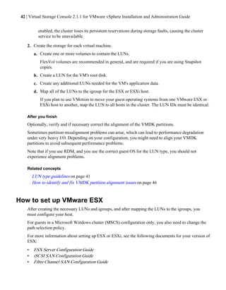 42 | Virtual Storage Console 2.1.1 for VMware vSphere Installation and Administration Guide


           enabled, the cluster loses its persistent reservations during storage faults, causing the cluster
           service to be unavailable.

    2. Create the storage for each virtual machine.
        a. Create one or more volumes to contain the LUNs.
            FlexVol volumes are recommended in general, and are required if you are using Snapshot
            copies.
        b. Create a LUN for the VM's root disk.
        c. Create any additional LUNs needed for the VM's application data.
        d. Map all of the LUNs to the igroup for the ESX or ESXi host.
            If you plan to use VMotion to move your guest operating systems from one VMware ESX or
            ESXi host to another, map the LUN to all hosts in the cluster. The LUN IDs must be identical.

    After you finish
    Optionally, verify and if necessary correct the alignment of the VMDK partitions.
    Sometimes partition misalignment problems can arise, which can lead to performance degradation
    under very heavy I/O. Depending on your configuration, you might need to align your VMDK
    partitions to avoid subsequent performance problems.
    Note that if you use RDM, and you use the correct guest OS for the LUN type, you should not
    experience alignment problems.

    Related concepts
        LUN type guidelines on page 41
        How to identify and fix VMDK partition alignment issues on page 46


How to set up VMware ESX
    After creating the necessary LUNs and igroups, and after mapping the LUNs to the igroups, you
    must configure your host.
    For guests in a Microsoft Windows cluster (MSCS) configuration only, you also need to change the
    path selection policy.
    For more information about setting up ESX or ESXi, see the following documents for your version of
    ESX:
    •   ESX Server Configuration Guide
    •   iSCSI SAN Configuration Guide
    •   Fibre Channel SAN Configuration Guide
 
