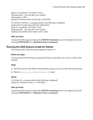 Using ESX hosts with NetApp storage | 45


    Hunk #1 succeeded at 333 (offset 13 lines).
    Restarting udev... this may take a few seconds.
    Starting udev: [ OK ]
    Setting I/O Timeout (190s) for /dev/sda - SUCCESS!
    For SLES10 or SLES11, a message similar to the following is displayed:
    patching file /etc/udev/rules.d/50-udev-default.rules
    Hunk #1 succeeded at 114 (offset 1 line).
    Restarting udev ...this may take a few seconds.
    Updating all available device nodes in /dev: done

    After you finish
    Unmount the ISO image by clicking the CD/DVD Connections icon in the vSphere Client and
    selecting CD/DVD Drive 1 > Disconnect from filename.iso.

Running the GOS timeout scripts for Solaris
    This script sets the SCSI I/O timeout settings for Solaris 10.

    Before you begin
    You must mount the ISO image containing the Solaris script before you can run it in the virtual
    machine.

    Steps

    1. Open the console of the Solaris virtual machine and log in to an account with root privileges.
    2. Run the solaris_gos_timeout-install.sh script.

    Result
    For Solaris 10, a message similar to the following is displayed:
    Setting I/O Timeout for /dev/s–a - SUCCESS!

    After you finish
    Unmount the ISO image by clicking the CD/DVD Connections icon in the vSphere Client and
    selecting CD/DVD Drive 1 > Disconnect from filename.iso.
 