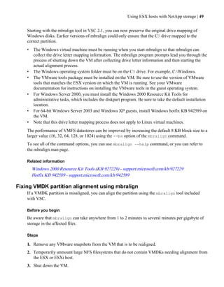 Using ESX hosts with NetApp storage | 49


    Starting with the mbralign tool in VSC 2.1, you can now preserve the original drive mapping of
    Windows disks. Earlier versions of mbralign could only ensure that the C: drive mapped to the
    correct partition.
    •   The Windows virtual machine must be running when you start mbralign so that mbralign can
        collect the drive letter mapping information. The mbralign program prompts lead you through the
        process of shutting down the VM after collecting drive letter information and then starting the
        actual alignment process.
    •   The Windows operating system folder must be on the C: drive. For example, C:Windows.
    •   The VMware tools package must be installed on the VM. Be sure to use the version of VMware
        tools that matches the ESX version on which the VM is running. See your VMware
        documentation for instructions on installing the VMware tools in the guest operating system.
    •   For Windows Server 2000, you must install the Windows 2000 Resource Kit Tools for
        administrative tasks, which includes the diskpart program. Be sure to take the default installation
        location.
    •   For 64-bit Windows Server 2003 and Windows XP guests, install Windows hotfix KB 942589 on
        the VM.
    •   Note that this drive letter mapping process does not apply to Linux virtual machines.
    The performance of VMFS datastores can be improved by increasing the default 8 KB block size to a
    larger value (16, 32, 64, 128, or 1024) using the --bs option of the mbralign command.
    To see all of the command options, you can use mbralign --help command, or you can refer to
    the mbralign man page.

    Related information
        Windows 2000 Resource Kit Tools (KB 927229) - support.microsoft.com/kb/927229
        Hotfix KB 942589 - support.microsoft.com/kb/942589

Fixing VMDK partition alignment using mbralign
    If a VMDK partition is misaligned, you can align the partition using the mbralign tool included
    with VSC.

    Before you begin
    Be aware that mbralign can take anywhere from 1 to 2 minutes to several minutes per gigabyte of
    storage in the affected files.

    Steps

    1. Remove any VMware snapshots from the VM that is to be realigned.
    2. Temporarily unmount large NFS filesystems that do not contain VMDKs needing alignment from
       the ESX or ESXi host.
    3. Shut down the VM.
 