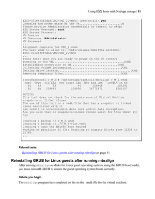 Using ESX hosts with NetApp storage | 51

       f253-001e4f2f3dd3/VM2/VM2_2.vmdk? (yes/no/all) yes
       Checking the power state of the VM.........................ON
       Please provide Administrator credentials or [enter] to skip:
       ESX Server Username: root
       ESX Server Password:
       VM Domain:
       VM Username: Administrator
       VM Password:
       ...
       Alignment complete for VM2_1.vmdk
       The next vmdk to align is: /vmfs/volumes/4bb1f98a-a2c428cc-
       f253-001e4f2f3dd3/VM2/VM2_2.vmdk
       ...
       Press enter when you are ready to power on the VM [enter]
       Powering on the VM...........................................DONE
       Establishing connection to VM............................DONE
       Collecting volume information..............................DONE
       Setting drive letters............................................DONE
       Removing temporary files...................................DONE

       [root@esxhost1 V_M_2]# /opt/netapp/santools/mbralign V_M_2.vmdk
        Part Type old LBA New Start LBA New End LBA       Length in KB
          P1    83       63             64       208846         104391
          P2    8e   208845         208856     16771871        8281507

       NOTICE:
       This tool does not check for the existence of Virtual Machine
       snapshots or linked clones.
       The use of this tool on a vmdk file that has a snapshot or linked
       clone associated with it
       can result in unrecoverable data loss and/or data corruption.
       Are you sure that no snapshots/linked clones exist for this vmdk? (y/
       n)y

       Creating a    backup of V_M_2.vmdk
       Creating a    backup of ./V_M_2-flat.vmdk
       Creating a    copy the Master Boot Record
       Working on    partition P1 (2): Starting to migrate blocks from 32256 to
       32768.
       ...



    Related tasks
      Reinstalling GRUB for Linux guests after running mbralign on page 51

Reinstalling GRUB for Linux guests after running mbralign
    After running mbralign on disks for Linux guest operating systems using the GRUB boot loader,
    you must reinstall GRUB to ensure the guest operating system boots correctly.

    Before you begin
    The mbralign program has completed on the on the .vmdk file for the virtual machine.
 