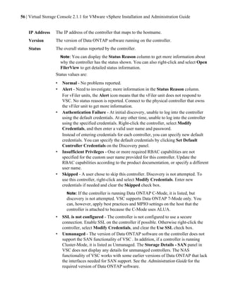 56 | Virtual Storage Console 2.1.1 for VMware vSphere Installation and Administration Guide


    IP Address    The IP address of the controller that maps to the hostname.
    Version       The version of Data ONTAP software running on the controller.
    Status        The overall status reported by the controller.
                    Note: You can display the Status Reason column to get more information about
                    why the controller has the status shown. You can also right-click and select Open
                    FilerView to get detailed status information.
                  Status values are:
                  •   Normal - No problems reported.
                  •   Alert - Need to investigate; more information in the Status Reason column.
                      For vFiler units, the Alert icon means that the vFiler unit does not respond to
                      VSC. No status reason is reported. Connect to the physical controller that owns
                      the vFiler unit to get more information.
                  •   Authentication Failure - At initial discovery, unable to log into the controller
                      using the default credentials. At any other time, unable to log into the controller
                      using the specified credentials. Right-click the controller, select Modify
                      Credentials, and then enter a valid user name and password.
                      Instead of entering credentials for each controller, you can specify new default
                      credentials. You can specify the default credentials by clicking Set Default
                      Controller Credentials on the Discovery panel.
                  •   Insufficient Privileges - One or more required RBAC capabilities are not
                      specified for the custom user name provided for this controller. Update the
                      RBAC capabilities according to the product documentation, or specify a different
                      user name.
                  •   Skipped - A user chose to skip this controller. Discovery is not attempted. To
                      use this controller, right-click and select Modify Credentials. Enter new
                      credentials if needed and clear the Skipped check box.
                        Note: If the controller is running Data ONTAP C-Mode, it is listed, but
                        discovery is not attempted. VSC supports Data ONTAP 7-Mode only. You
                        can, however, apply best practices and MPIO settings on the host that the
                        controller is attached to because the C-Mode uses ALUA.
                  •   SSL is not configured - The controller is not configured to use a secure
                      connection. Enable SSL on the controller if possible. Otherwise right-click the
                      controller, select Modify Credentials, and clear the Use SSL check box.
                  •   Unmanaged - The version of Data ONTAP software on the controller does not
                      support the SAN functionality of VSC . In addition, if a controller is running
                      Cluster-Mode, it is listed as Unmanaged. The Storage Details - SAN panel in
                      VSC does not display any details for unmanaged controllers. The NAS
                      functionality of VSC works with some earlier versions of Data ONTAP that lack
                      the interfaces needed for SAN support. See the Administration Guide for the
                      required version of Data ONTAP software.
 