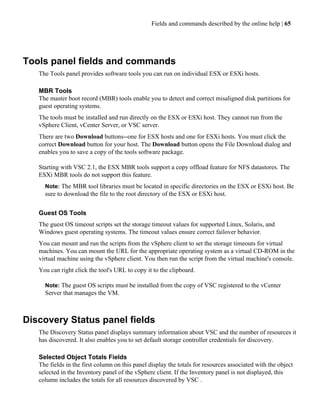 Fields and commands described by the online help | 65




Tools panel fields and commands
   The Tools panel provides software tools you can run on individual ESX or ESXi hosts.

   MBR Tools
   The master boot record (MBR) tools enable you to detect and correct misaligned disk partitions for
   guest operating systems.
   The tools must be installed and run directly on the ESX or ESXi host. They cannot run from the
   vSphere Client, vCenter Server, or VSC server.
   There are two Download buttons--one for ESX hosts and one for ESXi hosts. You must click the
   correct Download button for your host. The Download button opens the File Download dialog and
   enables you to save a copy of the tools software package.

   Starting with VSC 2.1, the ESX MBR tools support a copy offload feature for NFS datastores. The
   ESXi MBR tools do not support this feature.
     Note: The MBR tool libraries must be located in specific directories on the ESX or ESXi host. Be
     sure to download the file to the root directory of the ESX or ESXi host.


   Guest OS Tools
   The guest OS timeout scripts set the storage timeout values for supported Linux, Solaris, and
   Windows guest operating systems. The timeout values ensure correct failover behavior.
   You can mount and run the scripts from the vSphere client to set the storage timeouts for virtual
   machines. You can mount the URL for the appropriate operating system as a virtual CD-ROM in the
   virtual machine using the vSphere client. You then run the script from the virtual machine's console.
   You can right click the tool's URL to copy it to the clipboard.

     Note: The guest OS scripts must be installed from the copy of VSC registered to the vCenter
     Server that manages the VM.



Discovery Status panel fields
   The Discovery Status panel displays summary information about VSC and the number of resources it
   has discovered. It also enables you to set default storage controller credentials for discovery.

   Selected Object Totals Fields
   The fields in the first column on this panel display the totals for resources associated with the object
   selected in the Inventory panel of the vSphere client. If the Inventory panel is not displayed, this
   column includes the totals for all resources discovered by VSC .
 