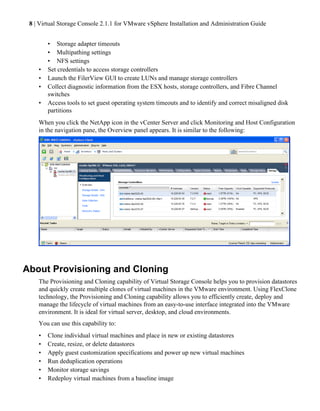 8 | Virtual Storage Console 2.1.1 for VMware vSphere Installation and Administration Guide


        • Storage adapter timeouts
        • Multipathing settings
        • NFS settings
    •   Set credentials to access storage controllers
    •   Launch the FilerView GUI to create LUNs and manage storage controllers
    •   Collect diagnostic information from the ESX hosts, storage controllers, and Fibre Channel
        switches
    •   Access tools to set guest operating system timeouts and to identify and correct misaligned disk
        partitions
    When you click the NetApp icon in the vCenter Server and click Monitoring and Host Configuration
    in the navigation pane, the Overview panel appears. It is similar to the following:




About Provisioning and Cloning
    The Provisioning and Cloning capability of Virtual Storage Console helps you to provision datastores
    and quickly create multiple clones of virtual machines in the VMware environment. Using FlexClone
    technology, the Provisioning and Cloning capability allows you to efficiently create, deploy and
    manage the lifecycle of virtual machines from an easy-to-use interface integrated into the VMware
    environment. It is ideal for virtual server, desktop, and cloud environments.
    You can use this capability to:
    •   Clone individual virtual machines and place in new or existing datastores
    •   Create, resize, or delete datastores
    •   Apply guest customization specifications and power up new virtual machines
    •   Run deduplication operations
    •   Monitor storage savings
    •   Redeploy virtual machines from a baseline image
 