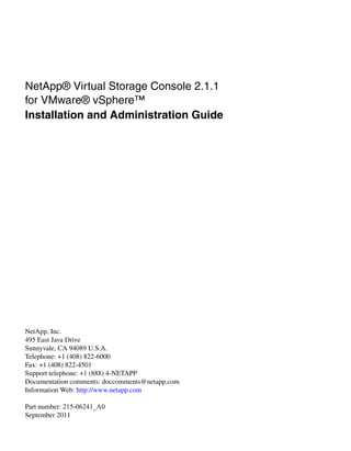 NetApp® Virtual Storage Console 2.1.1
for VMware® vSphere™
Installation and Administration Guide




NetApp, Inc.
495 East Java Drive
Sunnyvale, CA 94089 U.S.A.
Telephone: +1 (408) 822-6000
Fax: +1 (408) 822-4501
Support telephone: +1 (888) 4-NETAPP
Documentation comments: doccomments@netapp.com
Information Web: http://www.netapp.com

Part number: 215-06241_A0
September 2011
 