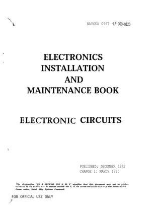 .,
1
NAVSEA 0967 -LP-000-0~20
ELECTRONICS
INSTALLATION
AND
MAINTENANCE BOOK
ELECTRONIC CIRCUITS
PUBLISHED: DECEMBER 1972
CHANGE 1: MARCH 1980
The designation ‘‘FO R OFFICIAL USE O NL Y’ signifies that this document may not be jU rtber
r.e[eased to the pubIic o r fo sources outside the U, S, Go uernm enf witbo uf lb e p erm ission of the
Comm under, Naval Ship Systems Command.
FOR OFFICIAL USE ONLY
 