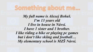 My full name is Alexej Beňuš.
I‘m 13 years old
I live in house in Návsí.
I have 1 sister and 1 brother.
I like riding a bike or playing pc games
but i don‘t like skiing and football…
My elementary school is MZŠ Návsí.
 