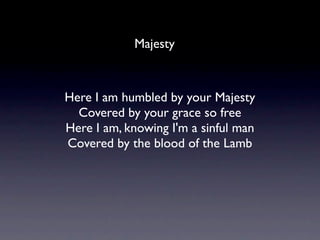 Majesty



Here I am humbled by your Majesty
  Covered by your grace so free
Here I am, knowing I'm a sinful man
Covered by the blood of the Lamb
 