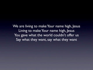 We are living to make Your name high, Jesus
  Living to make Your name high, Jesus
You gave what the world couldn't offer us
 Say what they want, say what they want
 