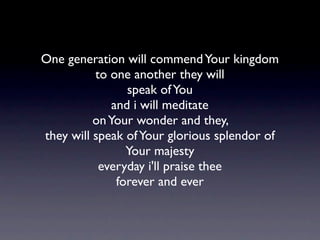 One generation will commend Your kingdom
          to one another they will
                 speak of You
              and i will meditate
          on Your wonder and they,
they will speak of Your glorious splendor of
                 Your majesty
           everyday i'll praise thee
               forever and ever
 