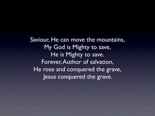 Saviour, He can move the mountains,
     My God is Mighty to save,
         He is Mighty to save.
    Forever, Author of salvation,
 He rose and conquered the grave,
     Jesus conquered the grave.
 