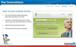 PEER-TO-PEER LENDING SYSTEM
         The Loan Generation System generates              DOCUMENT
         loans after calculating user credit               MANAGEMENT
                                                           SYSTEM
         Created on a foolproof engine which allows
         users to sign up as either borrowers or lenders

         Advanced fraud prevention system

         Total security for financial transactions




06 | www.navsoft.in
 