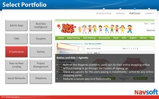 Business
        Admin Apps
                        Intelligence



             CMS         Coupons



        E-Commerce        Games

                                       Babies and Kids | Agitatto
        Peer-to-Peer      Project
                                       •    Built on the Magento platform, users can do their entire shopping online
          Lending       Management
                                            without having to go through the hassles of signing up.
                                       •    There are options for the users paying in installments – a first for any online
                                            shopping portal.
      Social Networks    Telephony     •    Features a secure payment functionality




14 | www.navsoft.in
 