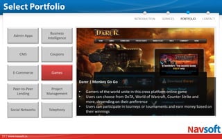 Business
        Admin Apps
                        Intelligence



             CMS         Coupons



        E-Commerce        Games

                                       Darer | Monkey Go Go
        Peer-to-Peer      Project
          Lending       Management     •   Gamers of the world unite in this cross platform online game
                                       •   Users can choose from DoTA, World of Warcraft, Counter Strike and
                                           more, depending on their preference
                                       •   Users can participate in tourneys or tournaments and earn money based on
      Social Networks    Telephony         their winnings




15 | www.navsoft.in
 