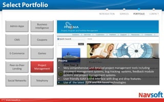 Business
        Admin Apps
                        Intelligence



             CMS         Coupons



        E-Commerce        Games

                                       Projma
        Peer-to-Peer      Project
          Lending       Management     •   Very comprehensive and detailed project management tools including
                                           document management systems, bug tracking systems, feedback module
                                           systems and project management systems.
                                       •   User friendly AJAX based interface with drag and drop features.
      Social Networks    Telephony
                                       •   Use of the latest FLEX and RIA based technologies




17 | www.navsoft.in
 