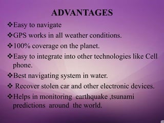 ADVANTAGES
Easy to navigate
GPS works in all weather conditions.
100% coverage on the planet.
Easy to integrate into other technologies like Cell
phone.
Best navigating system in water.
 Recover stolen car and other electronic devices.
Helps in monitoring earthquake ,tsunami
predictions around the world.
 