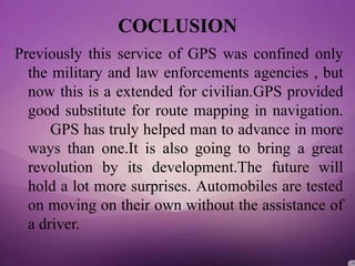 COCLUSION
Previously this service of GPS was confined only
the military and law enforcements agencies , but
now this is a extended for civilian.GPS provided
good substitute for route mapping in navigation.
GPS has truly helped man to advance in more
ways than one.It is also going to bring a great
revolution by its development.The future will
hold a lot more surprises. Automobiles are tested
on moving on their own without the assistance of
a driver.
 