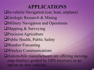 APPLICATIONS
In-vehicle Navigation (car, boat, airplane)
Geologic Research & Mining
Military Navigation and Operations
Mapping & Surveying
Precision Agriculture
Public Health, Public Safety
Weather Forcasting
Wireless Communications
Automobile manufacturers are offering moving-
map displays guided by GPS receivers as an
option on new vehicles.
 