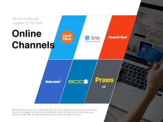 Onlin
e

Channels
We are preferred


supplier at the next
We have direct access and contacts with the main online stores so we can help you set-up your
brand on the biggest online stores in the Netherlands with the right content to increase your
brand's visibility. With the right content we can be up and running in 24 hours!
.nl
 