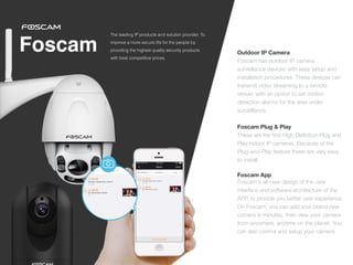 Foscam Outdoor IP Camera
 
Foscam has outdoor IP camera
surveillance devices with easy setup and
installation procedures. These devices can
transmit video streaming to a remote
viewer, with an option to set motion
detection alarms for the area under
surveillance.


 
Foscam Plug & Play
 
These are the
fi
rst High De
fi
nition Plug and
Play indoor IP cameras. Because of the
Plug-and-Play feature these are very easy
to install.


Foscam App
Foscam's all-new design of the user
interface and software architecture of the
APP, to provide you better user experience.
On Foscam, you can add your brand new
camera in minutes, then view your camera
from anywhere, anytime on the planet. You
can also control and setup your camera.
The leading IP products and solution provider. To
improve a more secure life for the people by
providing the highest quality security products
with best competitive prices.
 
