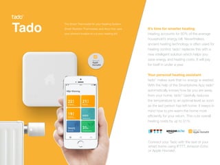 Tado
 
It’s time for smarter heating


Heating accounts for 60% of the average
household’s energy bill. Nevertheless,
ancient heating technology is often used for
heating control. tado° replaces this with a
new intelligent solution which helps you
save energy and heating costs. It will pay
for itself in under a year.


Your personal heating assistant
tado° makes sure that no energy is wasted.
With the help of the Smartphone App tado°
automatically knows how far you are away
from your home. tado° carefully reduces
the temperature to an optimal level as soon
as the last person has left home. It keeps in
mind how to pre-warm the home most
ef
fi
ciently for your return. This cuts overall
heating costs by up to 31%.
The Smart Thermostat for your Heating System,
Smart Radiator Thermostats and Airco that uses
your phone’s location to cut your heating bill.
Connect your Tado with the rest of your


smart home using IFTTT, Amazon Echo


or Apple Homekit.
 